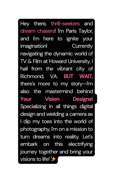 Hey there thrill seekers and dream chasers I m Paris Taylor and I m here to ignite your imagination Currently navigating the dynamic world of TV Film at Howard University I hail from the vibrant city of Richmond VA BUT WAIT there s more to my story I m also the mastermind behind Your Vision Designs Specializing in all things digital design and wielding a camera as I dip my toes into the world of photography I m on a mission to turn dreams into reality Let s embark on this electrifying journey together and bring your visions to life
